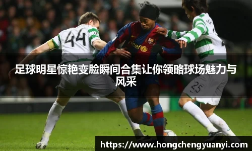 足球明星惊艳变脸瞬间合集让你领略球场魅力与风采